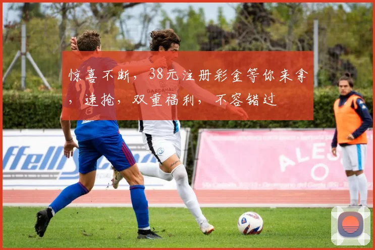 惊喜不断，38元注册彩金等你来拿，速抢，双重福利，不容错过