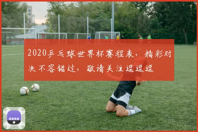2020乒乓球世界杯赛程表，精彩对决不容错过，敬请关注逗逗逗